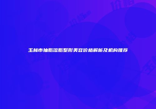 玉林市抽脂溶脂整形美容价格解析及机构推荐