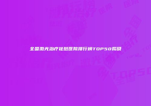全国激光治疗祛斑医院排行榜TOP50揭晓