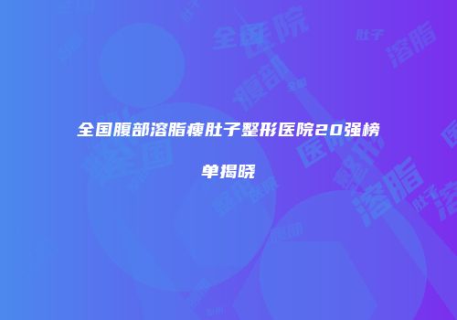 全国腹部溶脂瘦肚子整形医院20强榜单揭晓