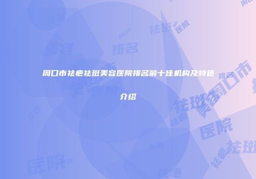 周口市祛疤祛斑美容医院排名前十佳机构及特色介绍