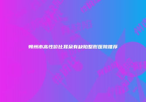 朔州市高性价比耳朵有缺陷整形医院推荐