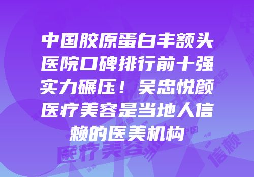 中国胶原蛋白丰额头医院口碑排行前十强实力碾压！吴忠悦颜医疗美容是当地人信赖的医美机构