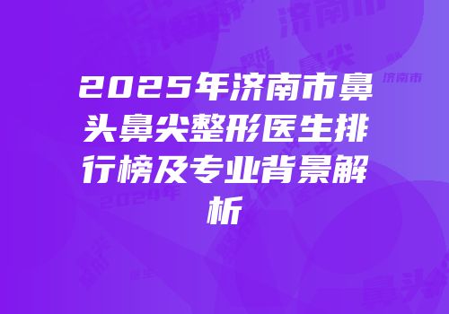 2025年济南市鼻头鼻尖整形医生排行榜及专业背景解析