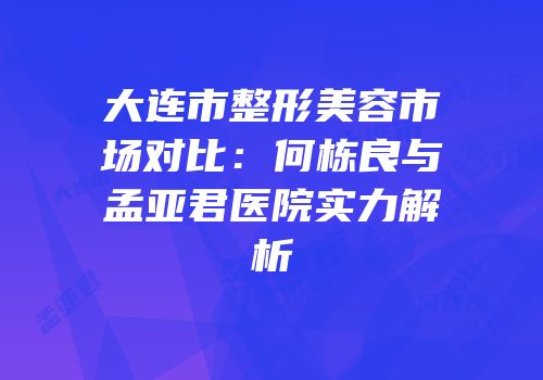 大连市整形美容市场对比：何栋良与孟亚君医院实力解析