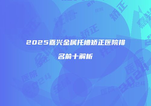 2025嘉兴金属托槽矫正医院排名前十解析