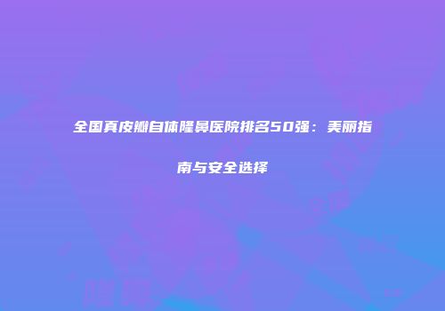 全国真皮瓣自体隆鼻医院排名50强：美丽指南与安全选择
