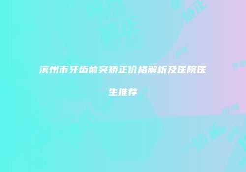 滨州市牙齿前突矫正价格解析及医院医生推荐