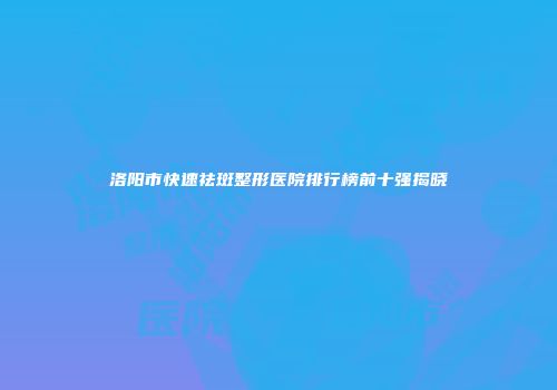 洛阳市快速祛斑整形医院排行榜前十强揭晓