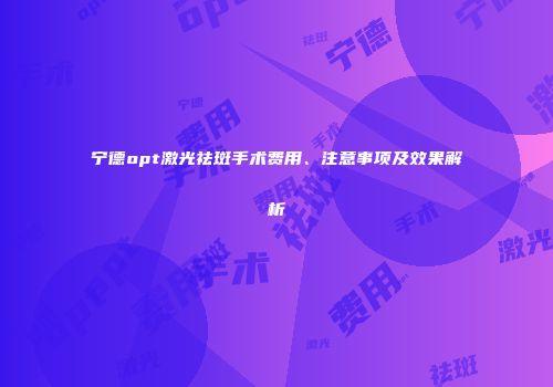 宁德opt激光祛斑手术费用、注意事项及效果解析