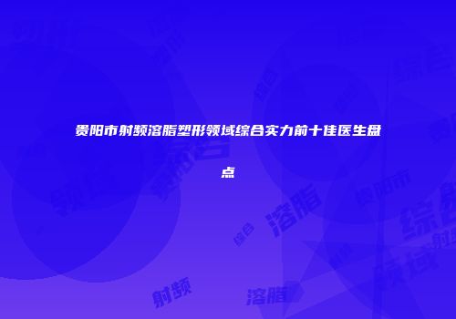 贵阳市射频溶脂塑形领域综合实力前十佳医生盘点