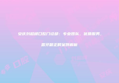 安庆刘超峰口腔门诊部：专业团队、优质服务，露牙龈正畸案例解析