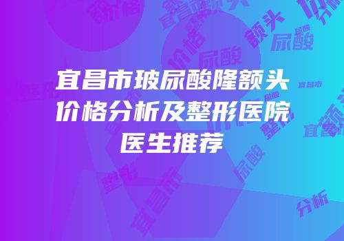 宜昌市玻尿酸隆额头价格分析及整形医院医生推荐