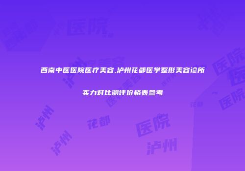 西南中医医院医疗美容,泸州花都医学整形美容诊所实力对比测评价格表参考