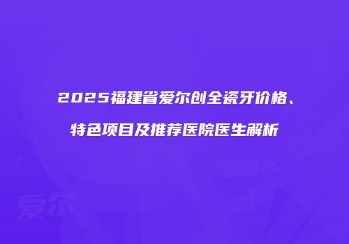 2025福建省爱尔创全瓷牙价格、特色项目及推荐医院医生解析