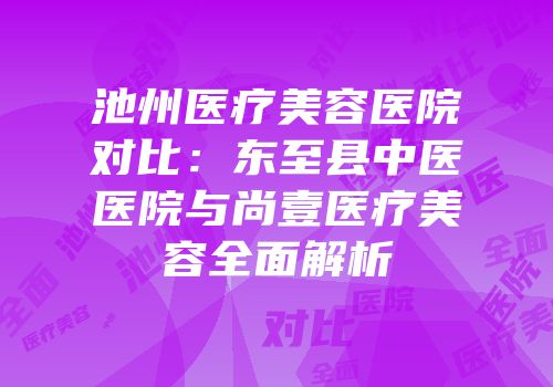池州医疗美容医院对比：东至县中医医院与尚壹医疗美容全面解析