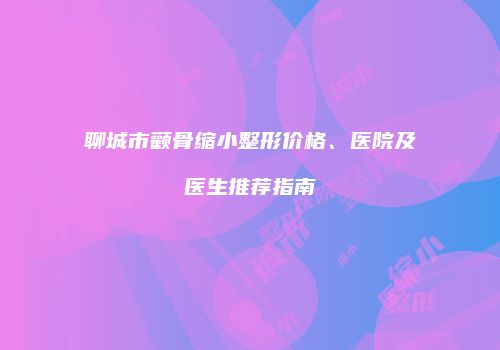 聊城市颧骨缩小整形价格、医院及医生推荐指南