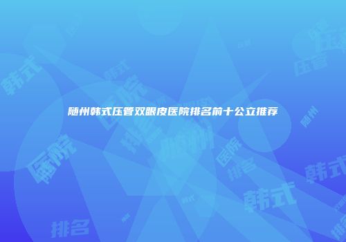 随州韩式压管双眼皮医院排名前十公立推荐