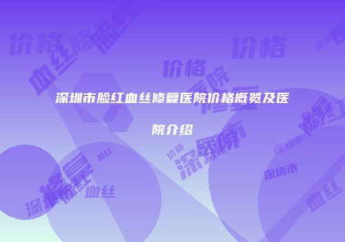 深圳市脸红血丝修复医院价格概览及医院介绍