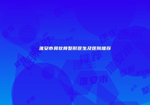 淮安市鼻软骨整形医生及医院推荐