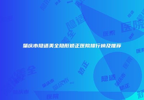 肇庆市隐适美全隐形矫正医院排行榜及推荐