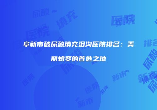 阜新市破尿酸填充泪沟医院排名：美丽蜕变的首选之地