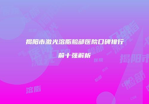 揭阳市激光溶脂脸部医院口碑排行前十强解析