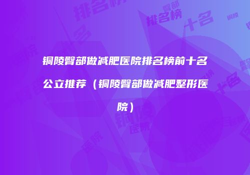 铜陵臀部做减肥医院排名榜前十名公立推荐（铜陵臀部做减肥整形医院）
