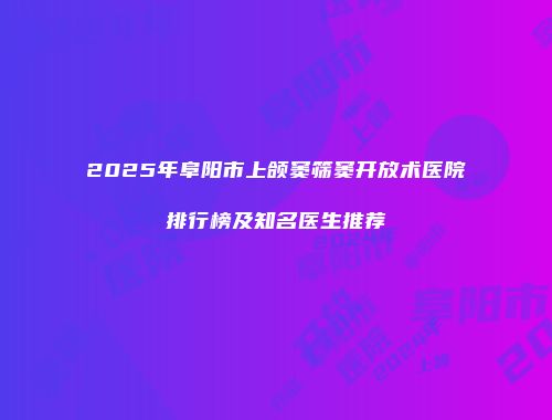 2025年阜阳市上颌窦筛窦开放术医院排行榜及知名医生推荐