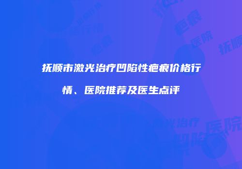 抚顺市激光治疗凹陷性疤痕价格行情、医院推荐及医生点评