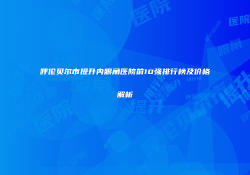 呼伦贝尔市提升内眼角医院前10强排行榜及价格解析