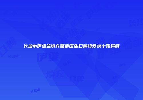 长沙市伊维兰填充面部医生口碑排行榜十强揭晓