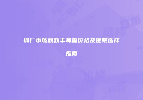 铜仁市玻尿酸丰耳垂价格及医院选择指南