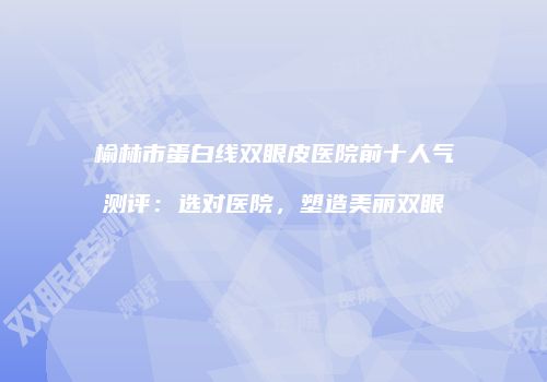 榆林市蛋白线双眼皮医院前十人气测评：选对医院，塑造美丽双眼