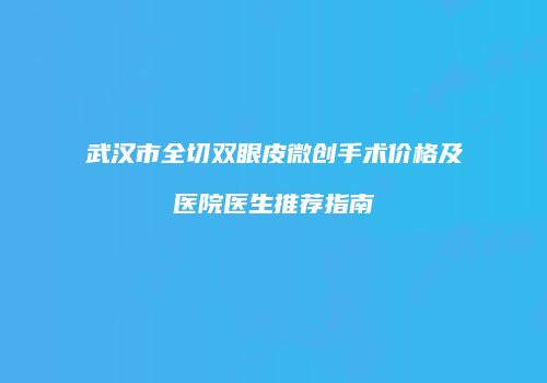 武汉市全切双眼皮微创手术价格及医院医生推荐指南