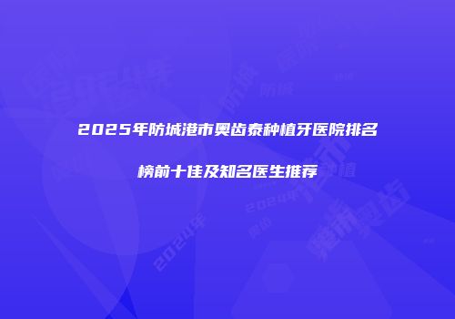 2025年防城港市奥齿泰种植牙医院排名榜前十佳及知名医生推荐