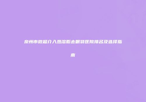 泉州市微超介入热溶脂去眼袋医院排名及选择指南