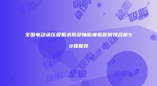 全国电动负压吸脂术脸部抽脂瘦脸医院排名前50强推荐