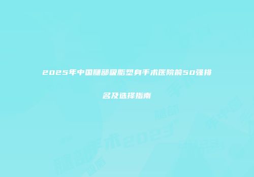 2025年中国腿部吸脂塑身手术医院前50强排名及选择指南