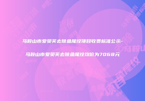 马鞍山市爱贝芙去除鱼尾纹项目收费标准公示-马鞍山市爱贝芙去除鱼尾纹均价为7068元