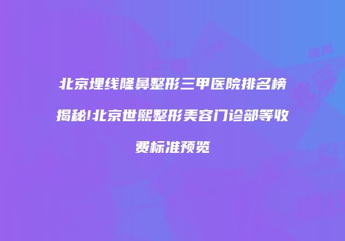 北京埋线隆鼻整形三甲医院排名榜揭秘!北京世熙整形美容门诊部等收费标准预览