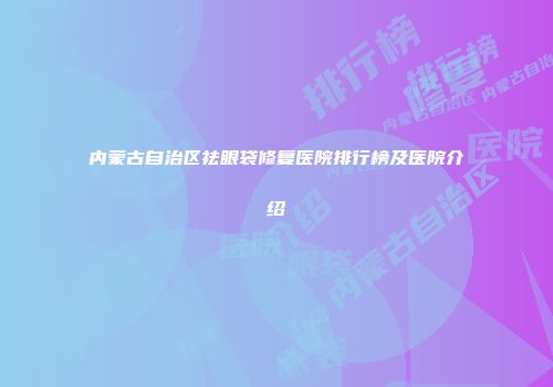 内蒙古自治区祛眼袋修复医院排行榜及医院介绍