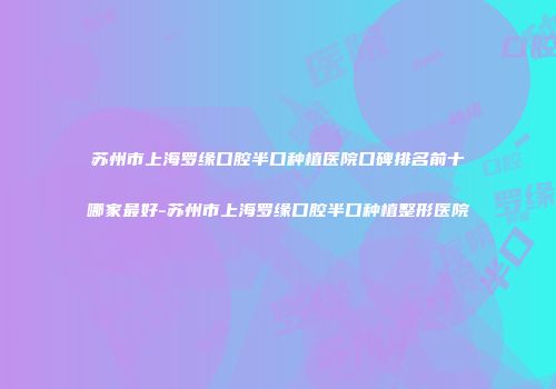 苏州市上海罗缘口腔半口种植医院口碑排名前十哪家最好-苏州市上海罗缘口腔半口种植整形医院