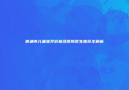 南通市儿童拔牙价格及医院医生推荐全解析