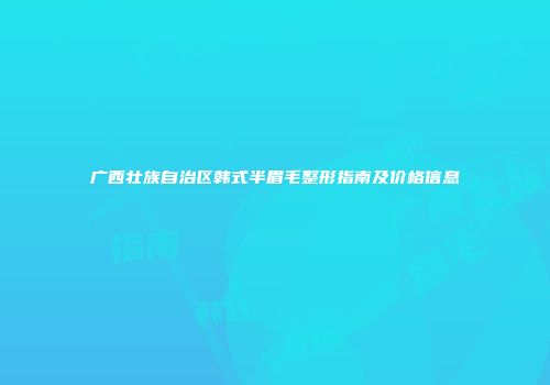 广西壮族自治区韩式半眉毛整形指南及价格信息