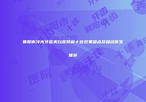 襄阳市冷光牙齿美白医院前十佳效果盘点及知名医生推荐