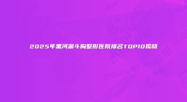 2025年黑河漏斗胸整形医院排名TOP10揭晓