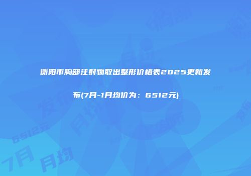 衡阳市胸部注射物取出整形价格表2025更新发布(7月-1月均价为：6512元)