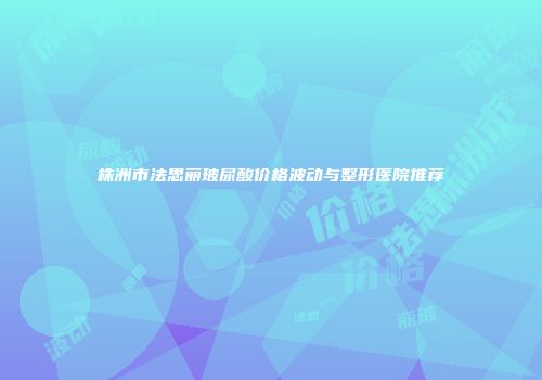 株洲市法思丽玻尿酸价格波动与整形医院推荐