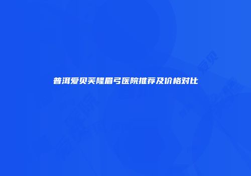 普洱爱贝芙隆眉弓医院推荐及价格对比