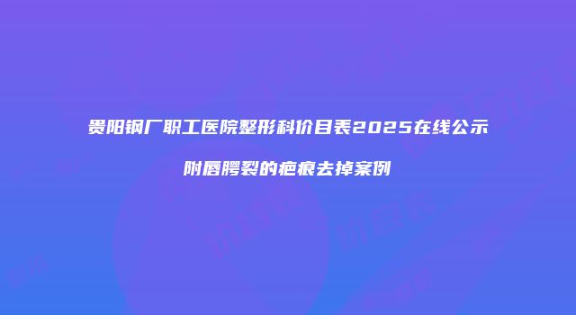 贵阳钢厂职工医院整形科价目表2025在线公示附唇腭裂的疤痕去掉案例